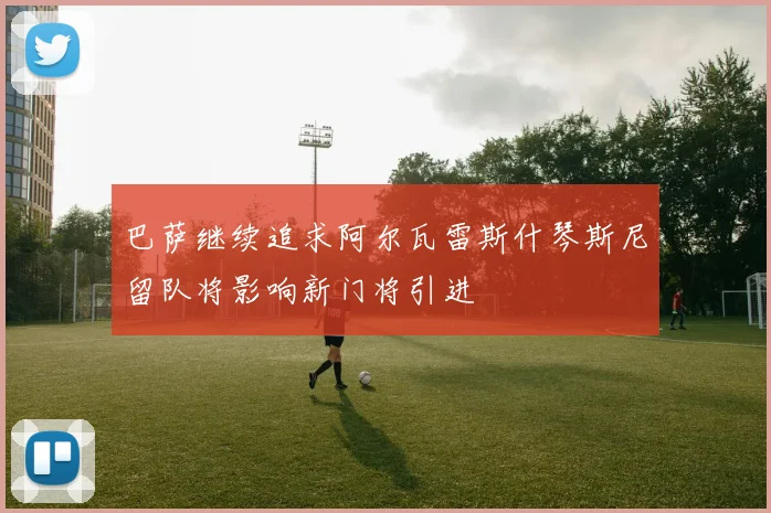巴萨继续追求阿尔瓦雷斯什琴斯尼留队将影响新门将引进