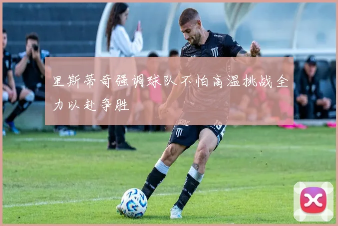 里斯蒂奇强调球队不怕高温挑战全力以赴争胜