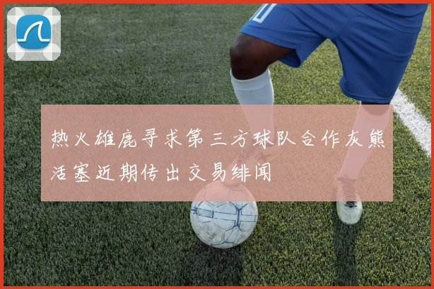 热火雄鹿寻求第三方球队合作灰熊活塞近期传出交易绯闻