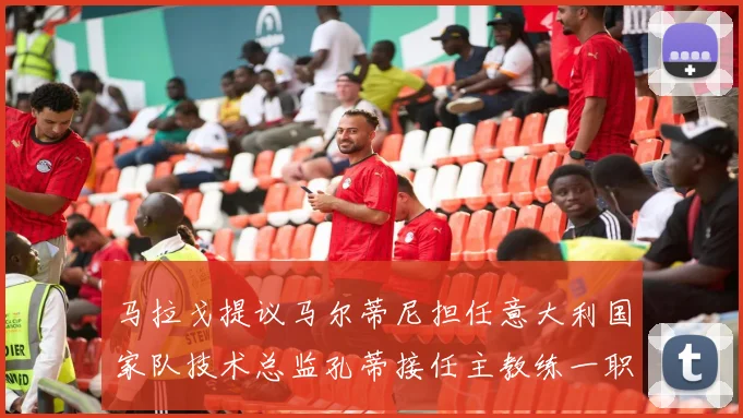 马拉戈提议马尔蒂尼担任意大利国家队技术总监孔蒂接任主教练一职