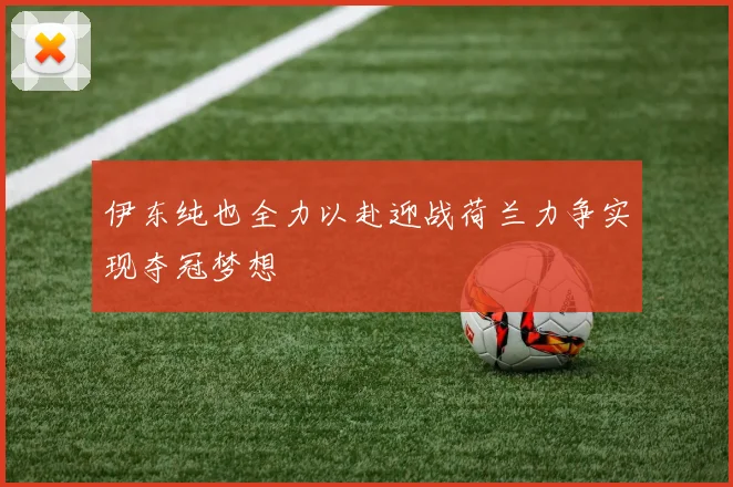 伊东纯也全力以赴迎战荷兰力争实现夺冠梦想