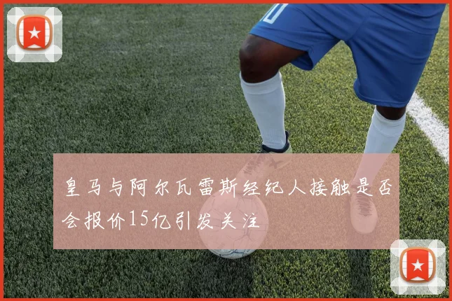 皇马与阿尔瓦雷斯经纪人接触是否会报价15亿引发关注
