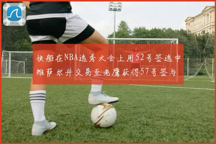 快船在NBA选秀大会上用52号签选中维萨尔并交易至老鹰获得57号签与现金补偿