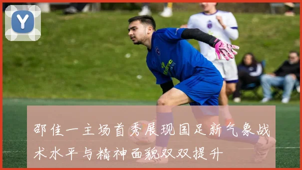 邵佳一主场首秀展现国足新气象战术水平与精神面貌双双提升