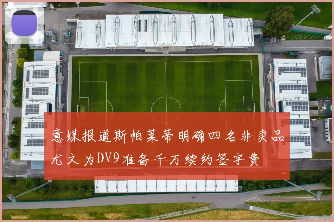 意媒报道斯帕莱蒂明确四名非卖品尤文为DV9准备千万续约签字费