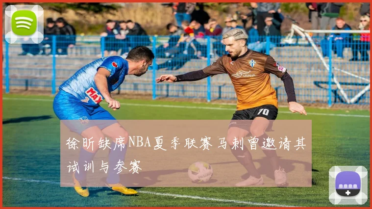 徐昕缺席NBA夏季联赛马刺曾邀请其试训与参赛