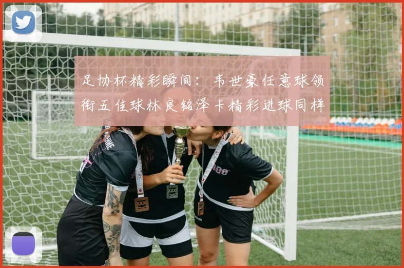 足协杯精彩瞬间：韦世豪任意球领衔五佳球林良铭泽卡精彩进球同样耀眼