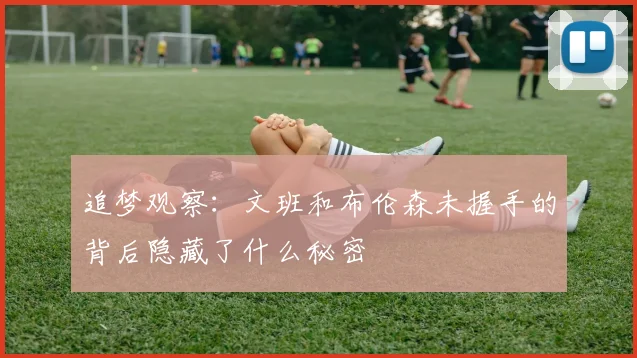 追梦观察：文班和布伦森未握手的背后隐藏了什么秘密