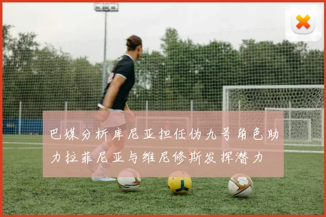 巴媒分析库尼亚担任伪九号角色助力拉菲尼亚与维尼修斯发挥潜力