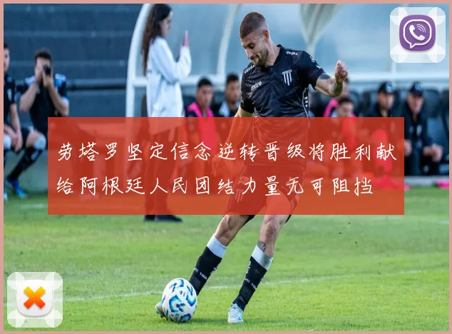 劳塔罗坚定信念逆转晋级将胜利献给阿根廷人民团结力量无可阻挡