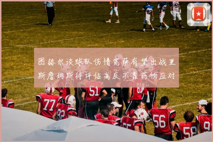 图赫尔谈球队伤情宽萨有望出战里斯詹姆斯待评估高反不靠药物应对