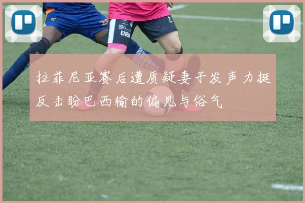 拉菲尼亚赛后遭质疑妻子发声力挺反击盼巴西输的偏见与俗气