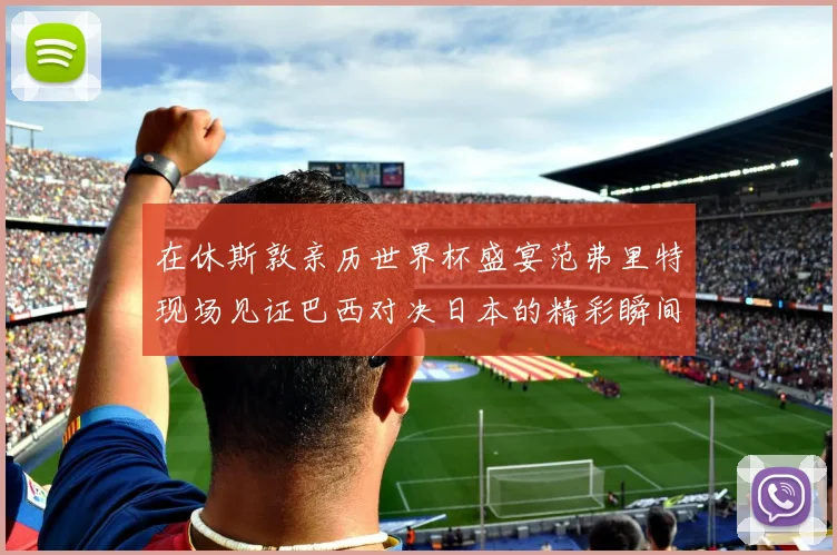 在休斯敦亲历世界杯盛宴范弗里特现场见证巴西对决日本的精彩瞬间