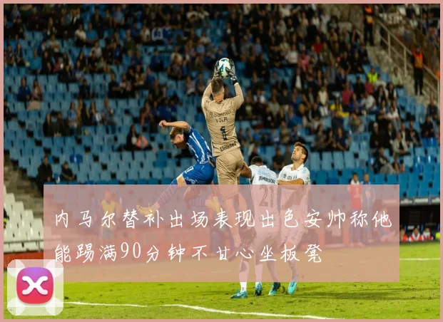 内马尔替补出场表现出色安帅称他能踢满90分钟不甘心坐板凳
