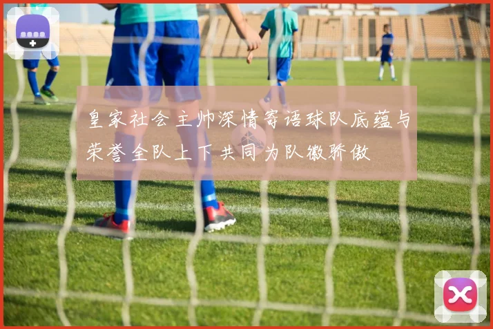 皇家社会主帅深情寄语球队底蕴与荣誉全队上下共同为队徽骄傲